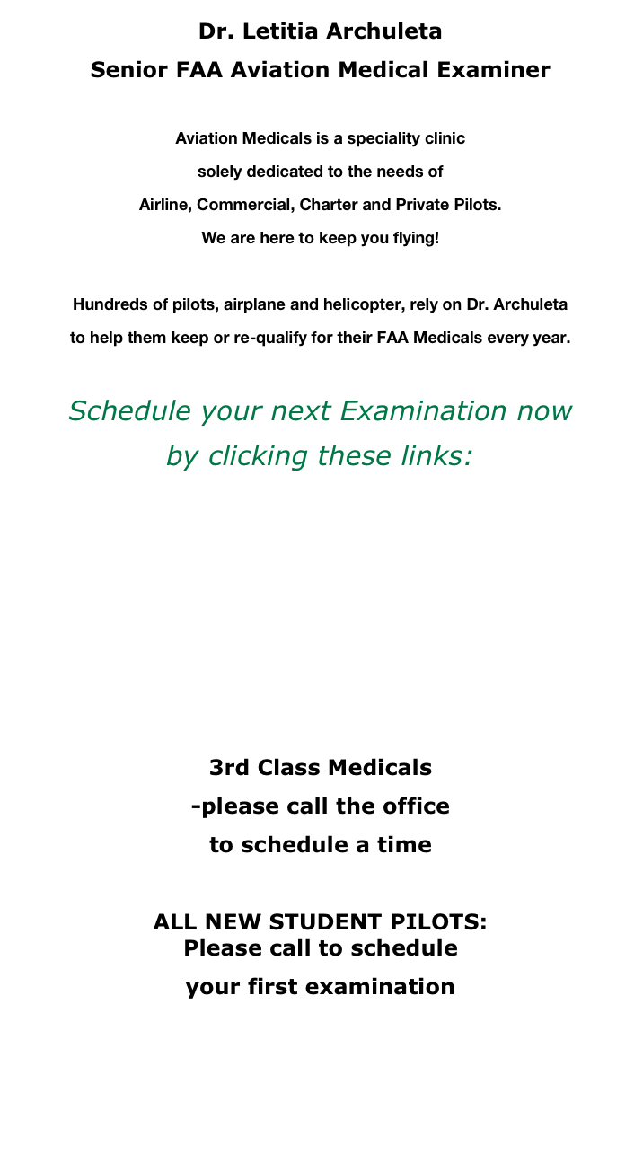 Dr. Letitia Archuleta
Senior FAA Aviation Medical Examiner

Aviation Medicals is a speciality clinic 
solely dedicated to the needs of
Airline, Commercial, Charter and Private Pilots.
We are here to keep you flying!

Hundreds of pilots, airplane and helicopter, rely on Dr. Archuleta 
to help them keep or re-qualify for their FAA Medicals every year.

Schedule your next Examination now
by clicking these links:
 
1st Class Medical WITH ECG

1st Class Medical only

2nd Class Medical

3rd Class Medicals
-please call the office
to schedule a time

ALL NEW STUDENT PILOTS: Please call to schedule 
your first examination



       